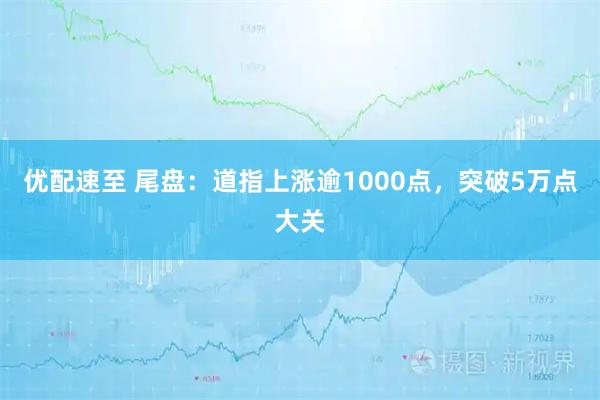 优配速至 尾盘：道指上涨逾1000点，突破5万点大关
