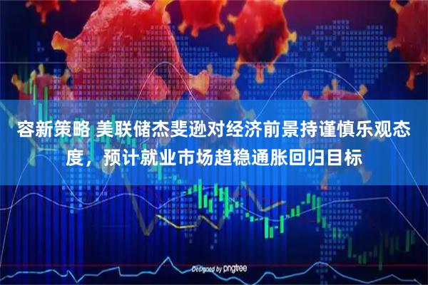 容新策略 美联储杰斐逊对经济前景持谨慎乐观态度，预计就业市场趋稳通胀回归目标